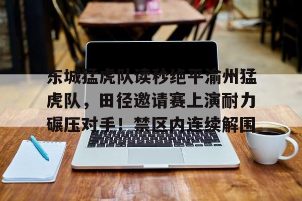 爱游戏app-东城猛虎队读秒绝平渝州猛虎队，田径邀请赛上演耐力碾压对手！禁区内连续解围的简单介绍