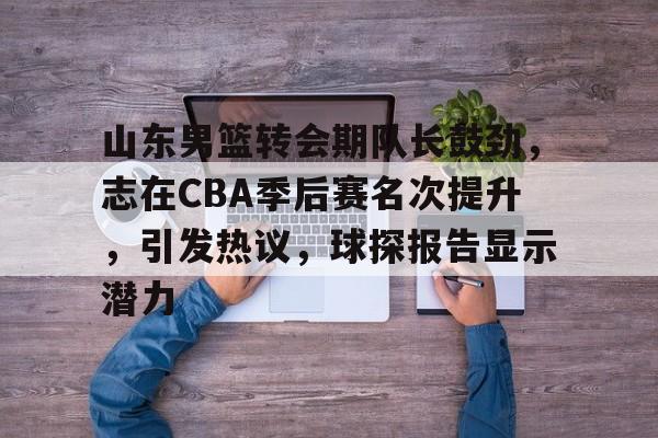 爱游戏下载-关于山东男篮转会期队长鼓劲，志在CBA季后赛名次提升，引发热议，球探报告显示潜力的信息
