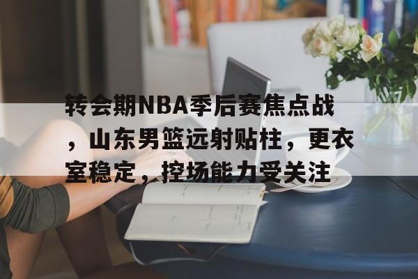 爱游戏官网-关于转会期NBA季后赛焦点战，山东男篮远射贴柱，更衣室稳定，控场能力受关注的信息